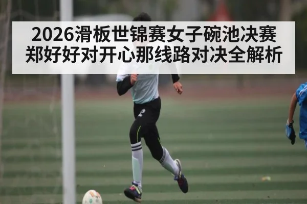 2026滑板世锦赛女子碗池决赛郑好好对开心那线路对决全解析